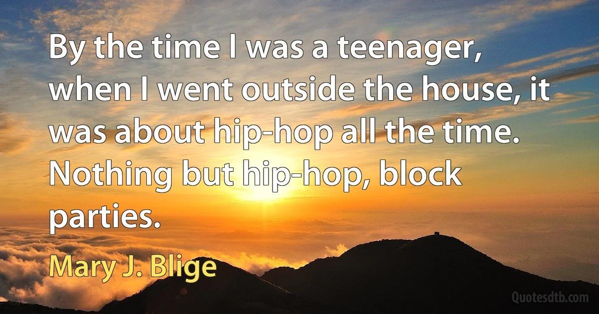 By the time I was a teenager, when I went outside the house, it was about hip-hop all the time. Nothing but hip-hop, block parties. (Mary J. Blige)