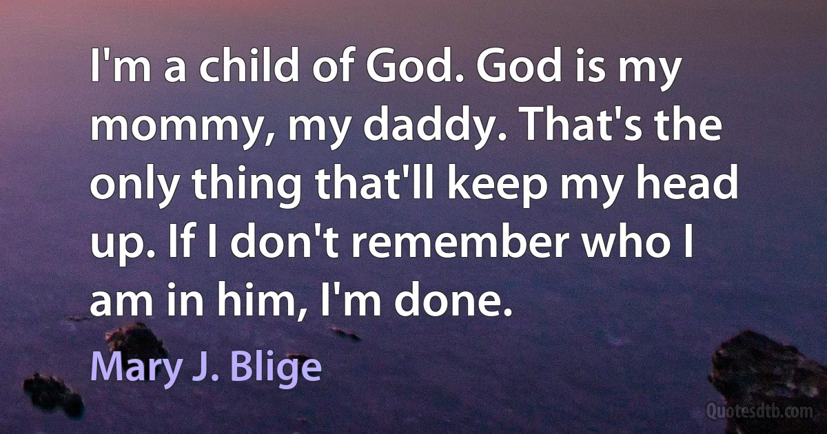 I'm a child of God. God is my mommy, my daddy. That's the only thing that'll keep my head up. If I don't remember who I am in him, I'm done. (Mary J. Blige)