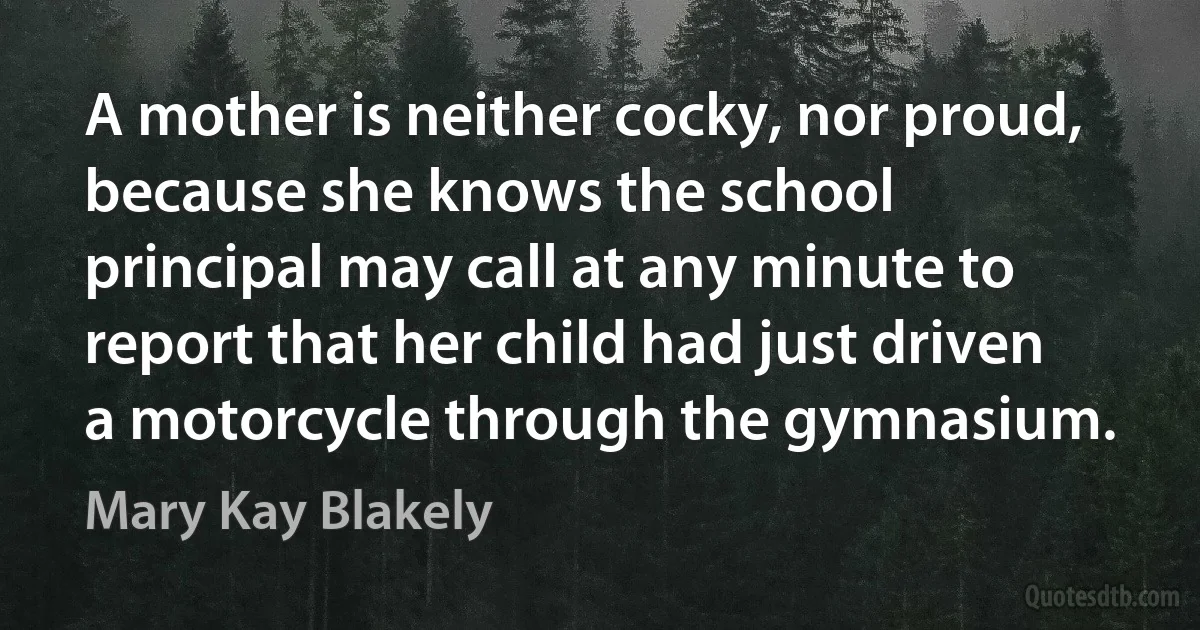 A mother is neither cocky, nor proud, because she knows the school principal may call at any minute to report that her child had just driven a motorcycle through the gymnasium. (Mary Kay Blakely)