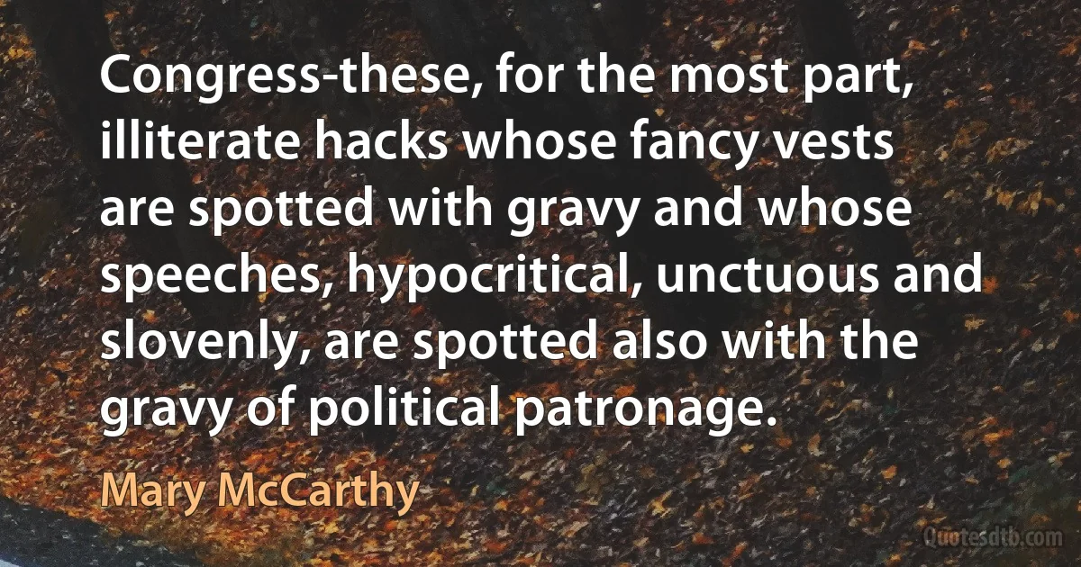 Congress-these, for the most part, illiterate hacks whose fancy vests are spotted with gravy and whose speeches, hypocritical, unctuous and slovenly, are spotted also with the gravy of political patronage. (Mary McCarthy)