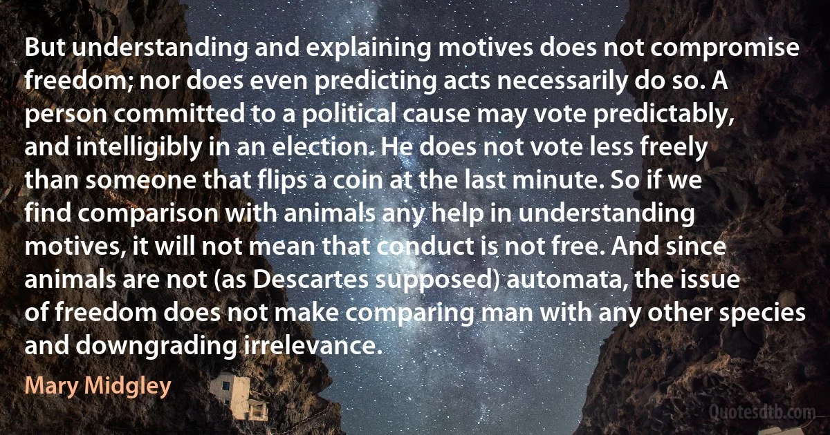 But understanding and explaining motives does not compromise freedom; nor does even predicting acts necessarily do so. A person committed to a political cause may vote predictably, and intelligibly in an election. He does not vote less freely than someone that flips a coin at the last minute. So if we find comparison with animals any help in understanding motives, it will not mean that conduct is not free. And since animals are not (as Descartes supposed) automata, the issue of freedom does not make comparing man with any other species and downgrading irrelevance. (Mary Midgley)