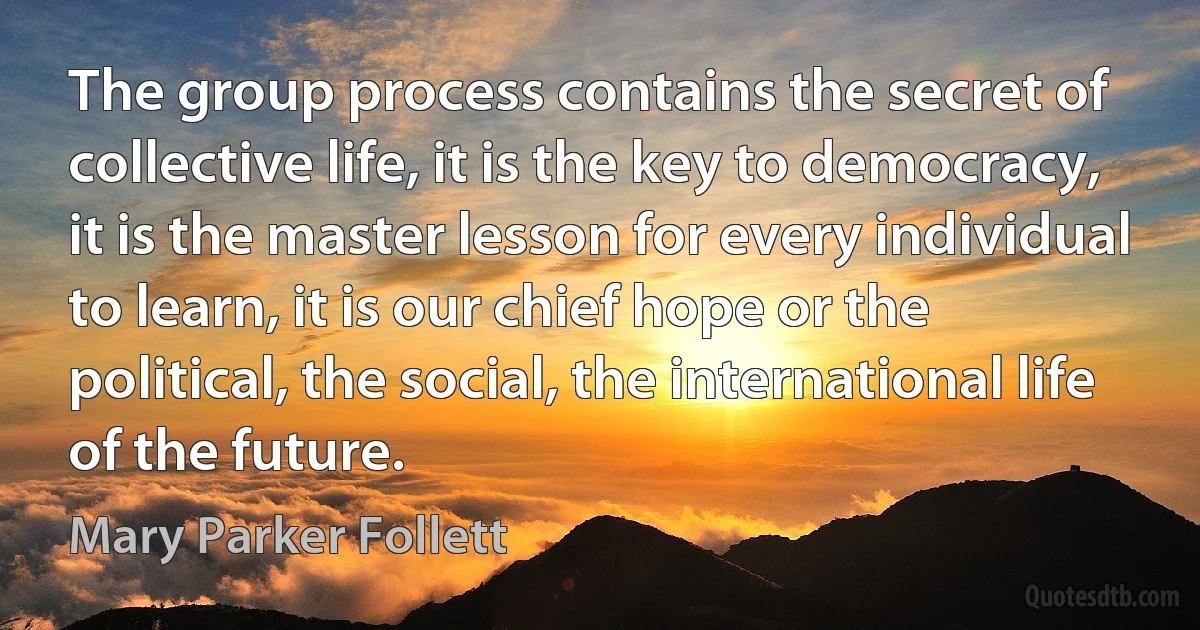 The group process contains the secret of collective life, it is the key to democracy, it is the master lesson for every individual to learn, it is our chief hope or the political, the social, the international life of the future. (Mary Parker Follett)