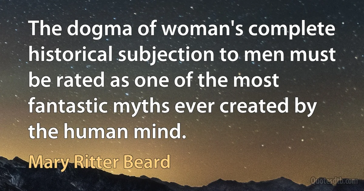 The dogma of woman's complete historical subjection to men must be rated as one of the most fantastic myths ever created by the human mind. (Mary Ritter Beard)