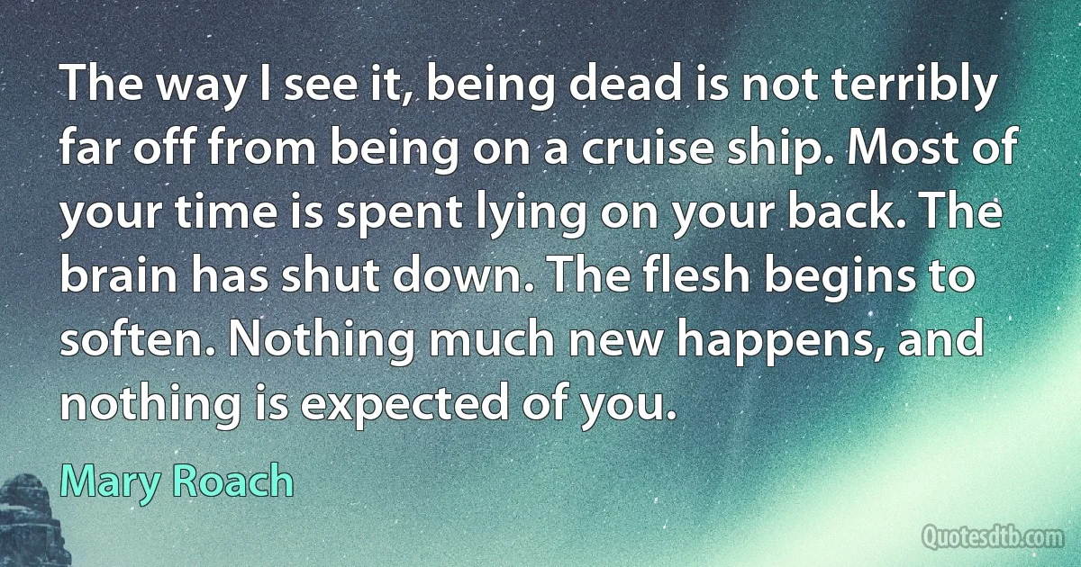 The way I see it, being dead is not terribly far off from being on a cruise ship. Most of your time is spent lying on your back. The brain has shut down. The flesh begins to soften. Nothing much new happens, and nothing is expected of you. (Mary Roach)