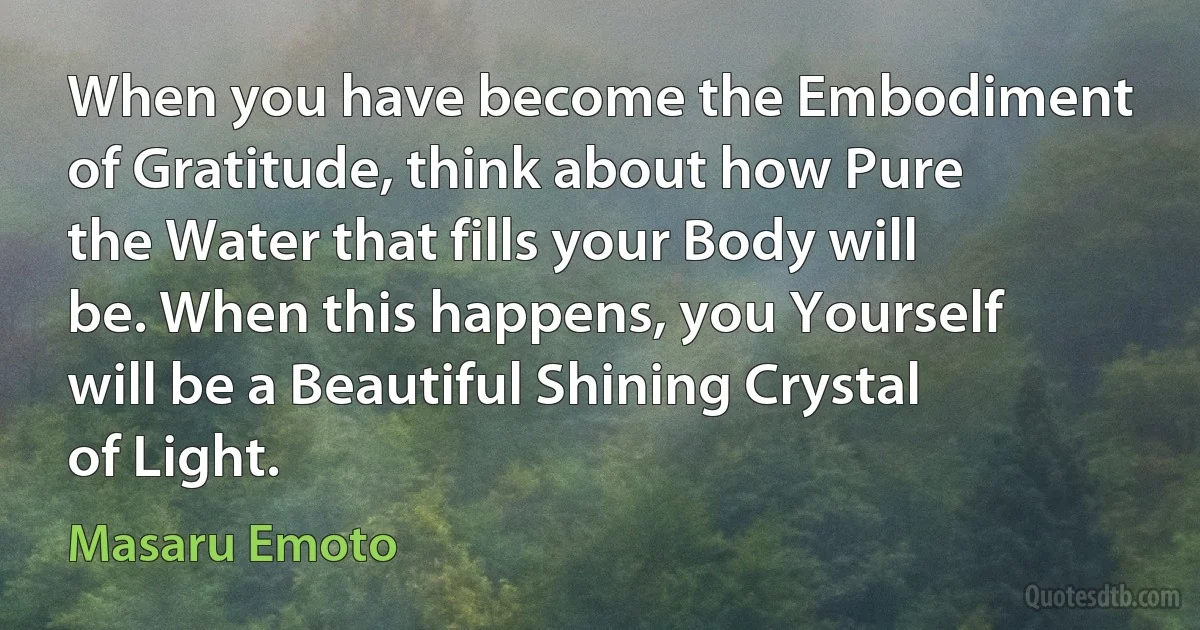 When you have become the Embodiment of Gratitude, think about how Pure the Water that fills your Body will be. When this happens, you Yourself will be a Beautiful Shining Crystal of Light. (Masaru Emoto)