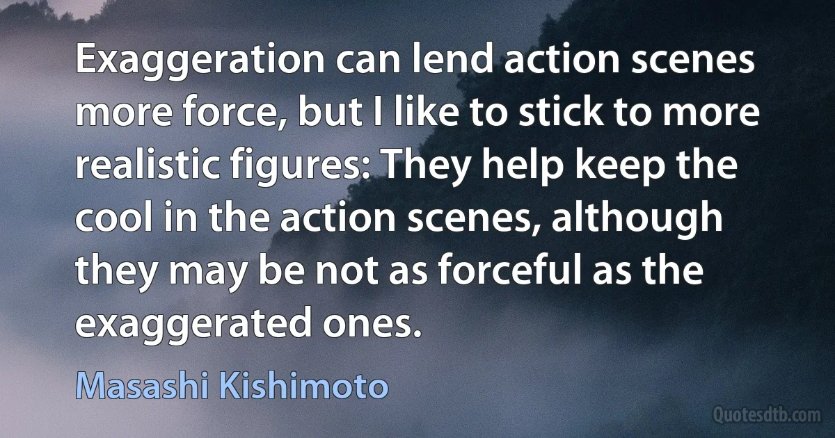 Exaggeration can lend action scenes more force, but I like to stick to more realistic figures: They help keep the cool in the action scenes, although they may be not as forceful as the exaggerated ones. (Masashi Kishimoto)