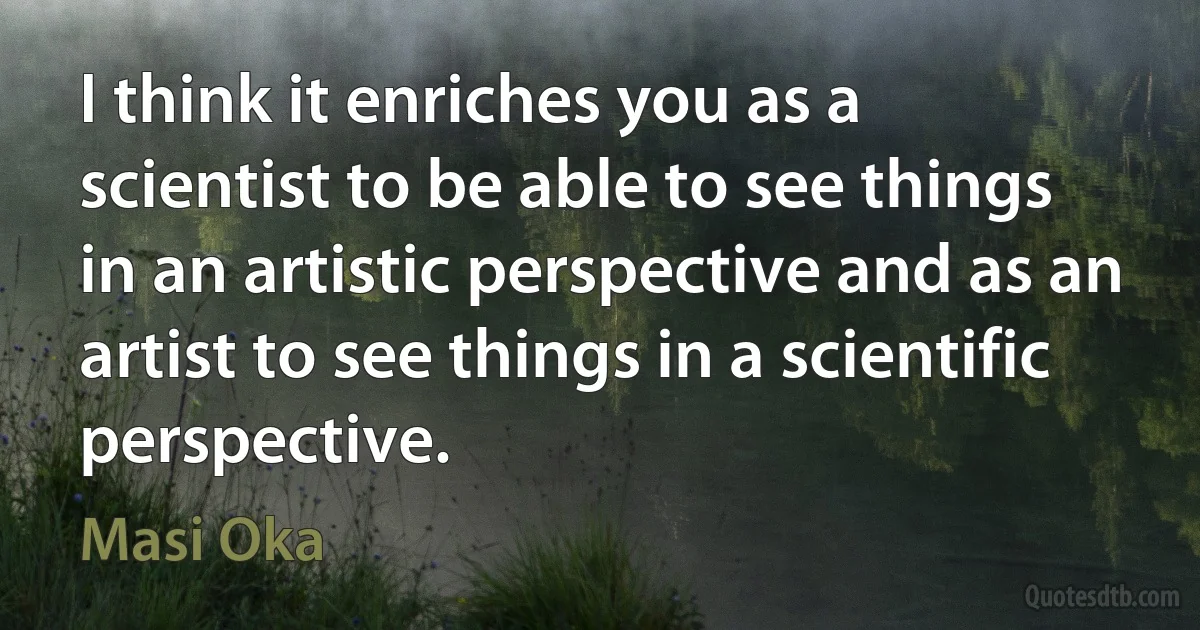 I think it enriches you as a scientist to be able to see things in an artistic perspective and as an artist to see things in a scientific perspective. (Masi Oka)