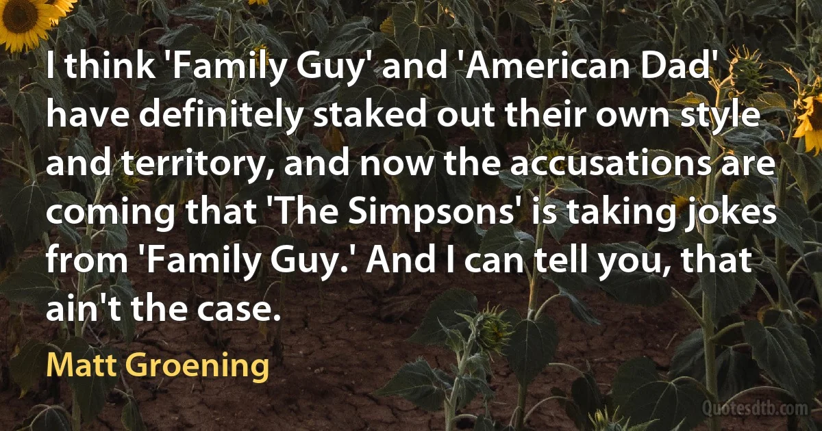 I think 'Family Guy' and 'American Dad' have definitely staked out their own style and territory, and now the accusations are coming that 'The Simpsons' is taking jokes from 'Family Guy.' And I can tell you, that ain't the case. (Matt Groening)