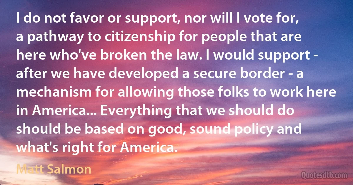 I do not favor or support, nor will I vote for, a pathway to citizenship for people that are here who've broken the law. I would support - after we have developed a secure border - a mechanism for allowing those folks to work here in America... Everything that we should do should be based on good, sound policy and what's right for America. (Matt Salmon)