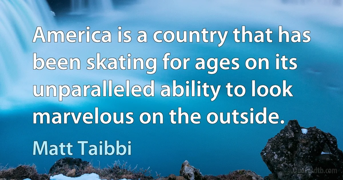 America is a country that has been skating for ages on its unparalleled ability to look marvelous on the outside. (Matt Taibbi)