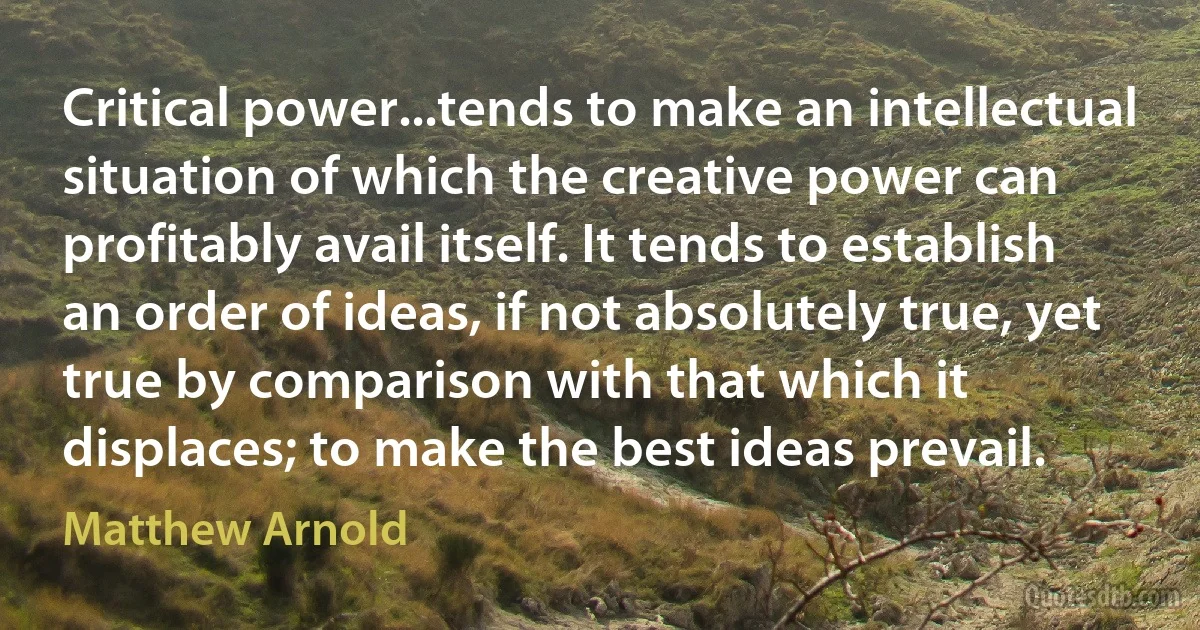 Critical power...tends to make an intellectual situation of which the creative power can profitably avail itself. It tends to establish an order of ideas, if not absolutely true, yet true by comparison with that which it displaces; to make the best ideas prevail. (Matthew Arnold)