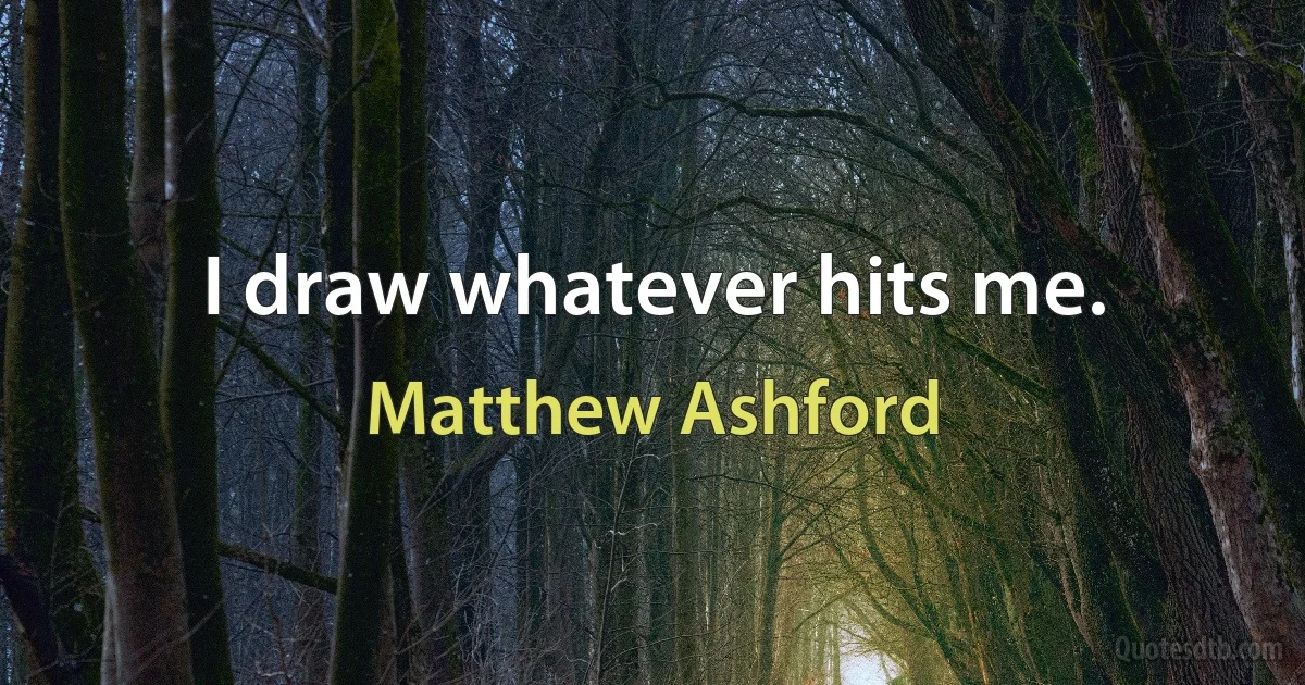 I draw whatever hits me. (Matthew Ashford)