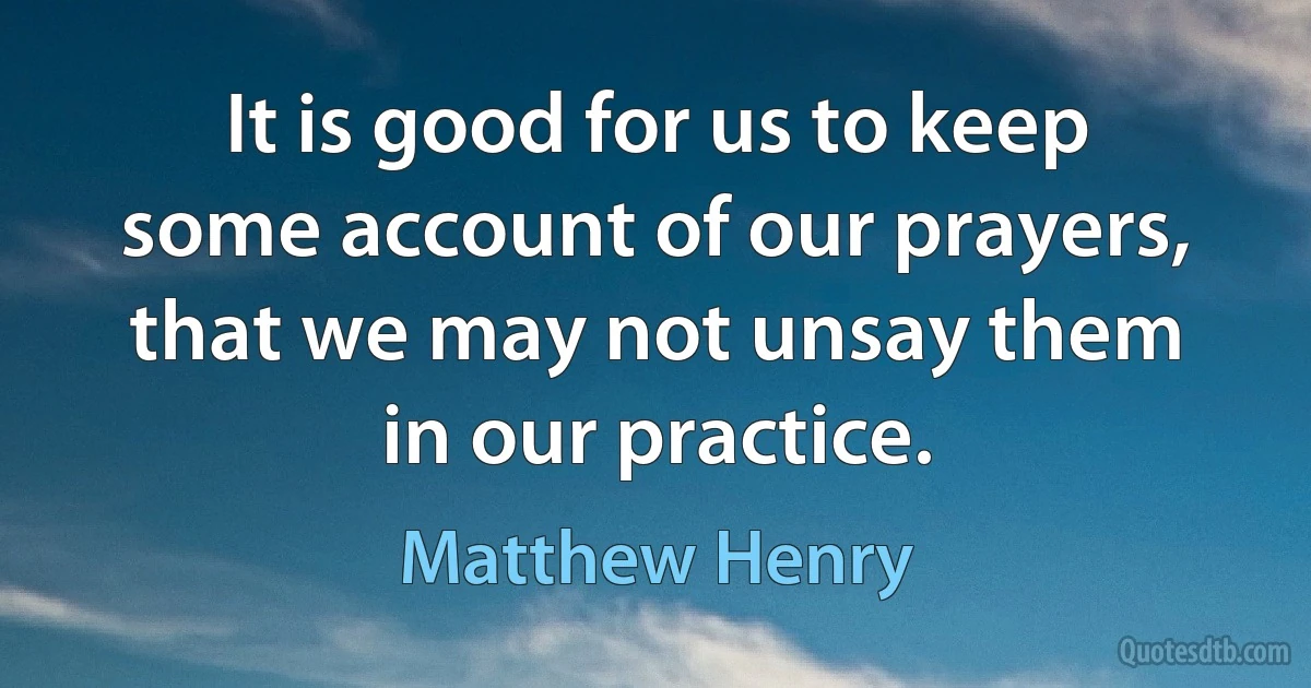 It is good for us to keep some account of our prayers, that we may not unsay them in our practice. (Matthew Henry)