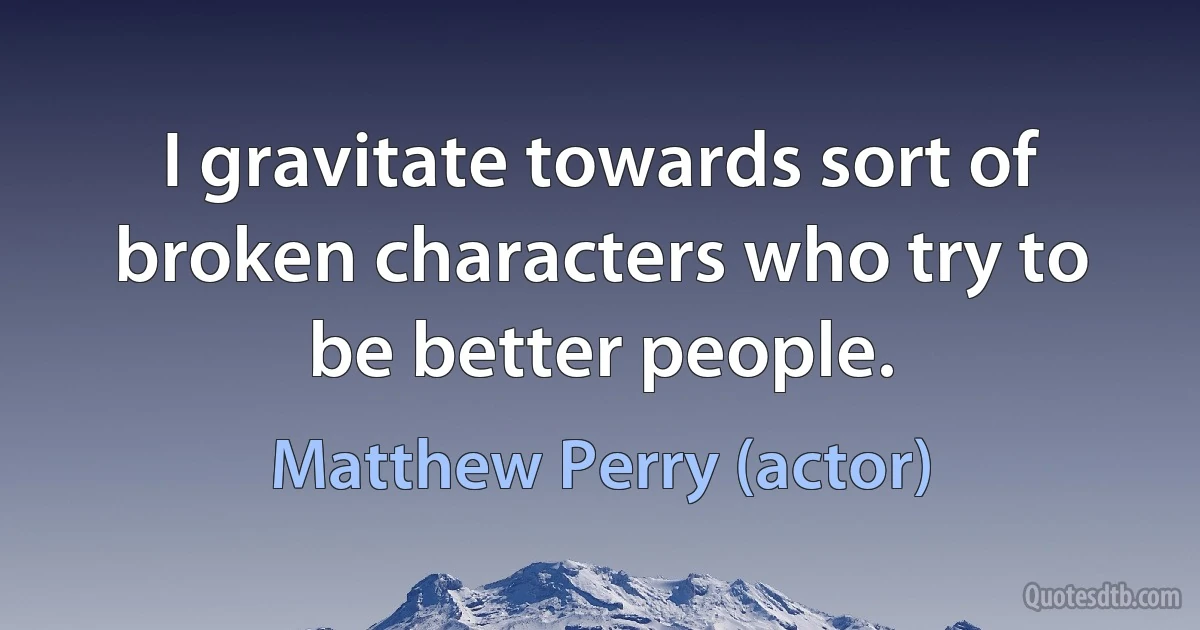 I gravitate towards sort of broken characters who try to be better people. (Matthew Perry (actor))