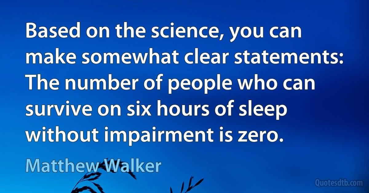 Based on the science, you can make somewhat clear statements: The number of people who can survive on six hours of sleep without impairment is zero. (Matthew Walker)