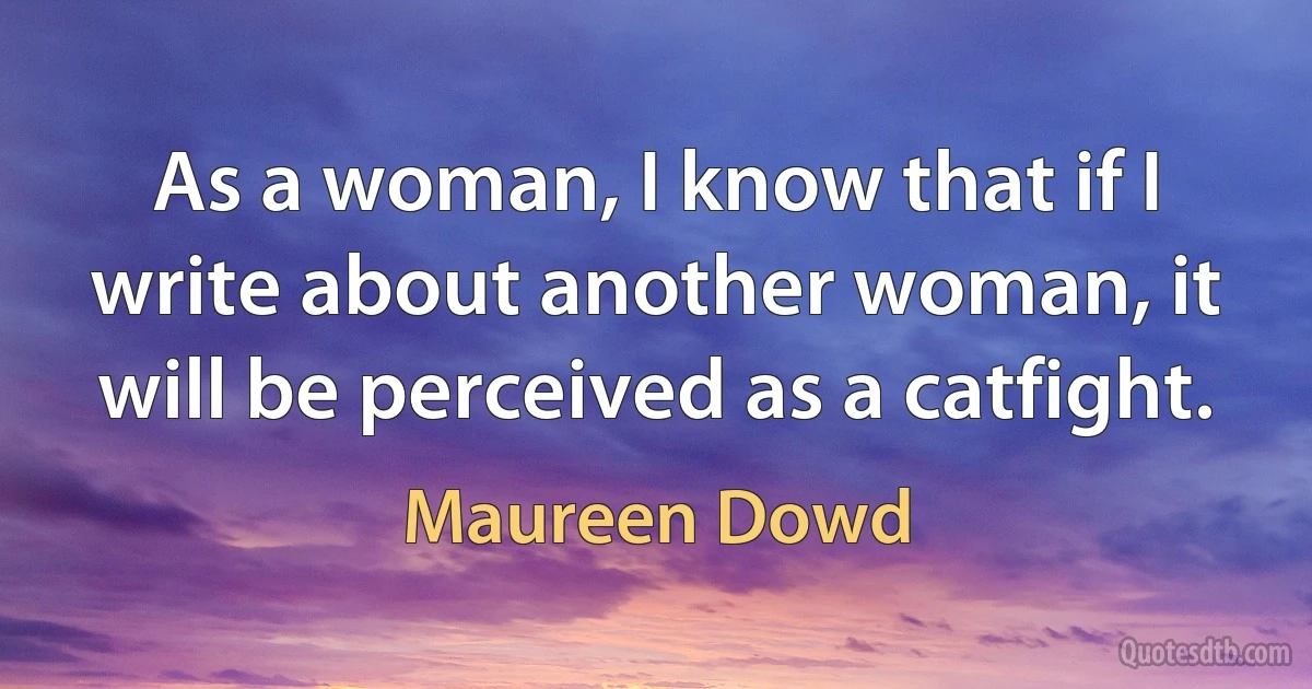 As a woman, I know that if I write about another woman, it will be perceived as a catfight. (Maureen Dowd)