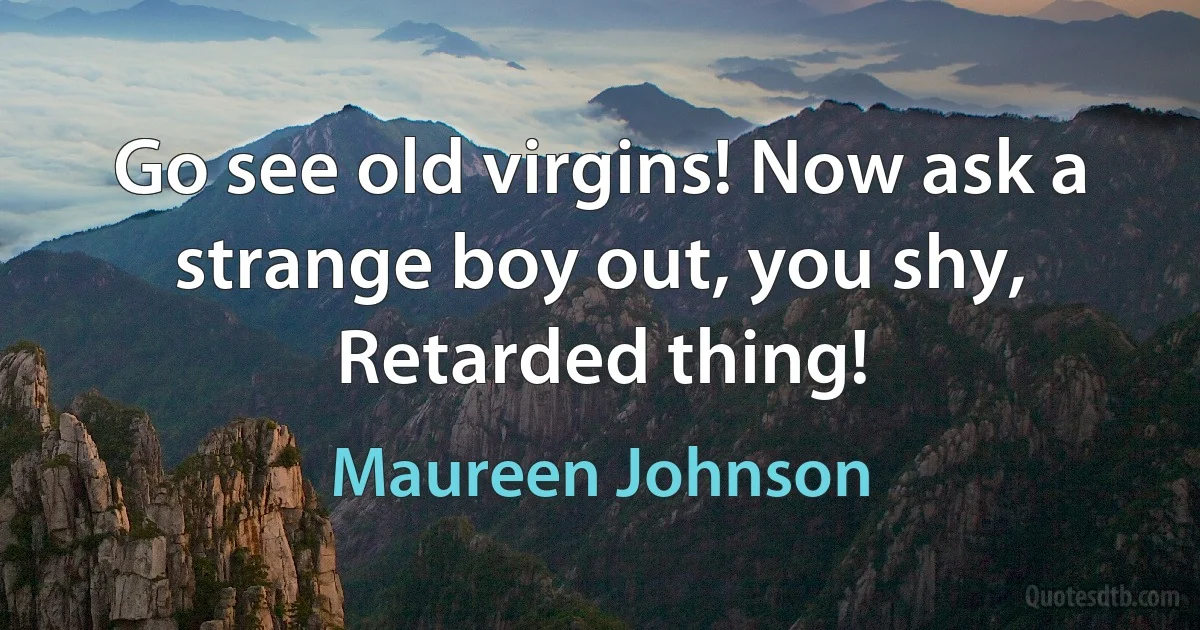 Go see old virgins! Now ask a strange boy out, you shy, Retarded thing! (Maureen Johnson)