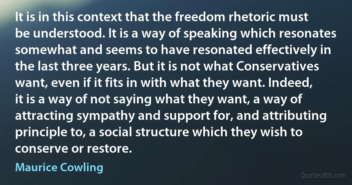 It is in this context that the freedom rhetoric must be understood. It is a way of speaking which resonates somewhat and seems to have resonated effectively in the last three years. But it is not what Conservatives want, even if it fits in with what they want. Indeed, it is a way of not saying what they want, a way of attracting sympathy and support for, and attributing principle to, a social structure which they wish to conserve or restore. (Maurice Cowling)