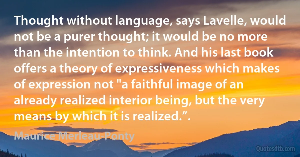 Thought without language, says Lavelle, would not be a purer thought; it would be no more than the intention to think. And his last book offers a theory of expressiveness which makes of expression not "a faithful image of an already realized interior being, but the very means by which it is realized.”. (Maurice Merleau-Ponty)