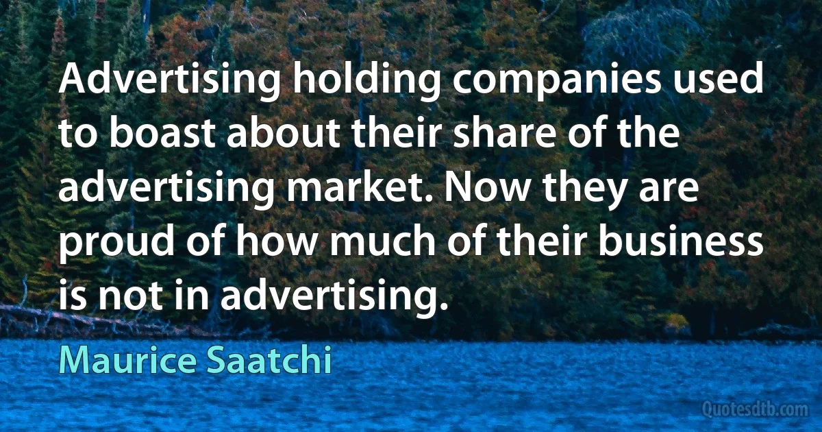 Advertising holding companies used to boast about their share of the advertising market. Now they are proud of how much of their business is not in advertising. (Maurice Saatchi)