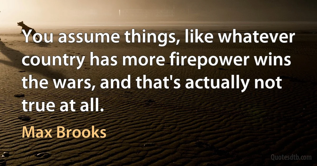 You assume things, like whatever country has more firepower wins the wars, and that's actually not true at all. (Max Brooks)