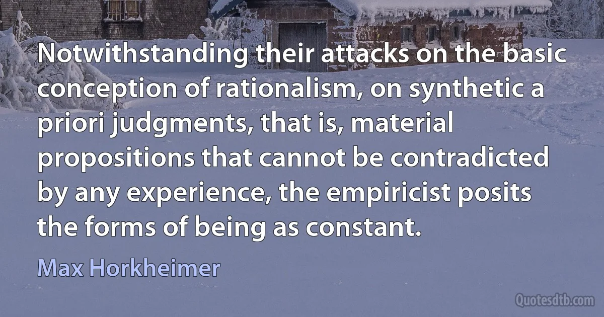 Notwithstanding their attacks on the basic conception of rationalism, on synthetic a priori judgments, that is, material propositions that cannot be contradicted by any experience, the empiricist posits the forms of being as constant. (Max Horkheimer)