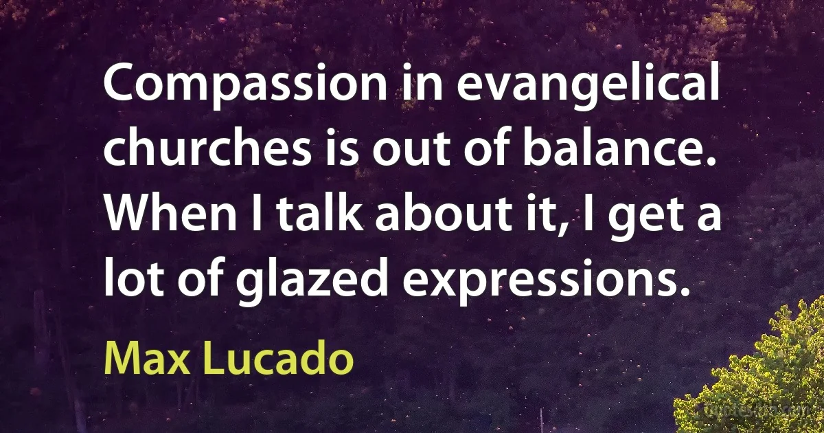 Compassion in evangelical churches is out of balance. When I talk about it, I get a lot of glazed expressions. (Max Lucado)