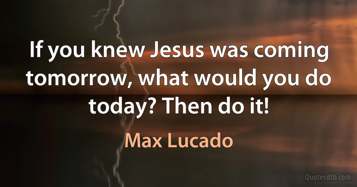 If you knew Jesus was coming tomorrow, what would you do today? Then do it! (Max Lucado)