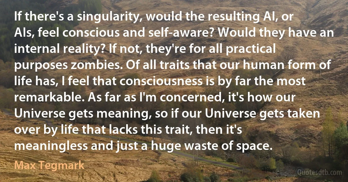 If there's a singularity, would the resulting AI, or AIs, feel conscious and self-aware? Would they have an internal reality? If not, they're for all practical purposes zombies. Of all traits that our human form of life has, I feel that consciousness is by far the most remarkable. As far as I'm concerned, it's how our Universe gets meaning, so if our Universe gets taken over by life that lacks this trait, then it's meaningless and just a huge waste of space. (Max Tegmark)