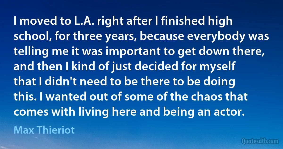 I moved to L.A. right after I finished high school, for three years, because everybody was telling me it was important to get down there, and then I kind of just decided for myself that I didn't need to be there to be doing this. I wanted out of some of the chaos that comes with living here and being an actor. (Max Thieriot)