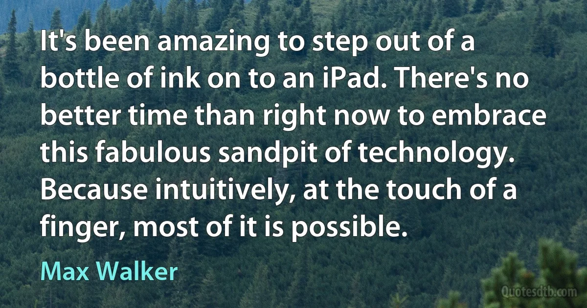 It's been amazing to step out of a bottle of ink on to an iPad. There's no better time than right now to embrace this fabulous sandpit of technology. Because intuitively, at the touch of a finger, most of it is possible. (Max Walker)