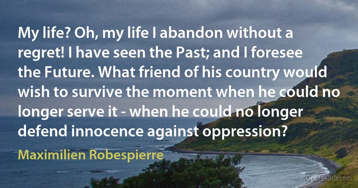 My life? Oh, my life I abandon without a regret! I have seen the Past; and I foresee the Future. What friend of his country would wish to survive the moment when he could no longer serve it - when he could no longer defend innocence against oppression? (Maximilien Robespierre)