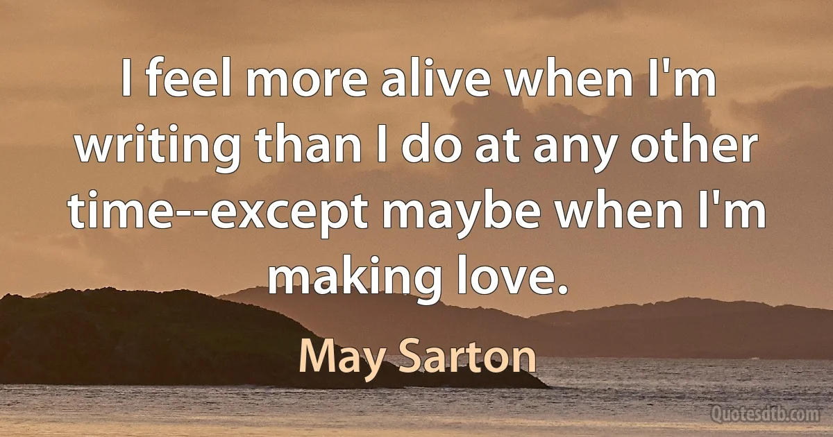 I feel more alive when I'm writing than I do at any other time--except maybe when I'm making love. (May Sarton)