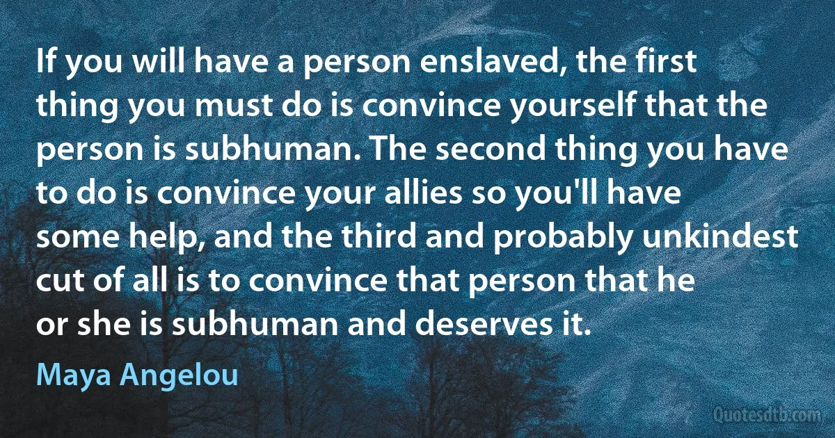 If you will have a person enslaved, the first thing you must do is convince yourself that the person is subhuman. The second thing you have to do is convince your allies so you'll have some help, and the third and probably unkindest cut of all is to convince that person that he or she is subhuman and deserves it. (Maya Angelou)