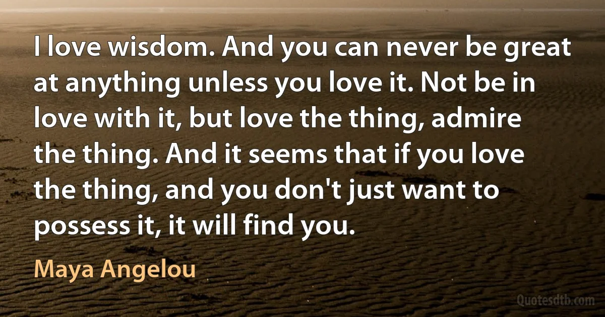 I love wisdom. And you can never be great at anything unless you love it. Not be in love with it, but love the thing, admire the thing. And it seems that if you love the thing, and you don't just want to possess it, it will find you. (Maya Angelou)