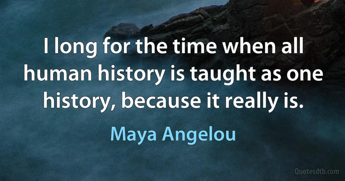 I long for the time when all human history is taught as one history, because it really is. (Maya Angelou)