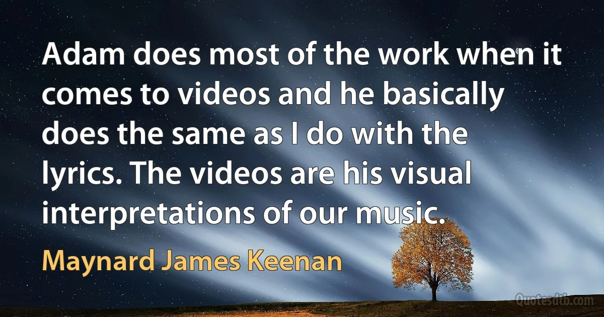 Adam does most of the work when it comes to videos and he basically does the same as I do with the lyrics. The videos are his visual interpretations of our music. (Maynard James Keenan)