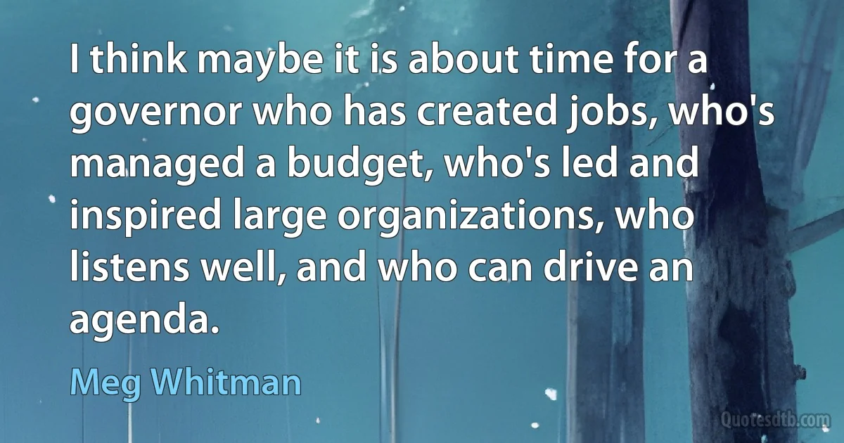 I think maybe it is about time for a governor who has created jobs, who's managed a budget, who's led and inspired large organizations, who listens well, and who can drive an agenda. (Meg Whitman)