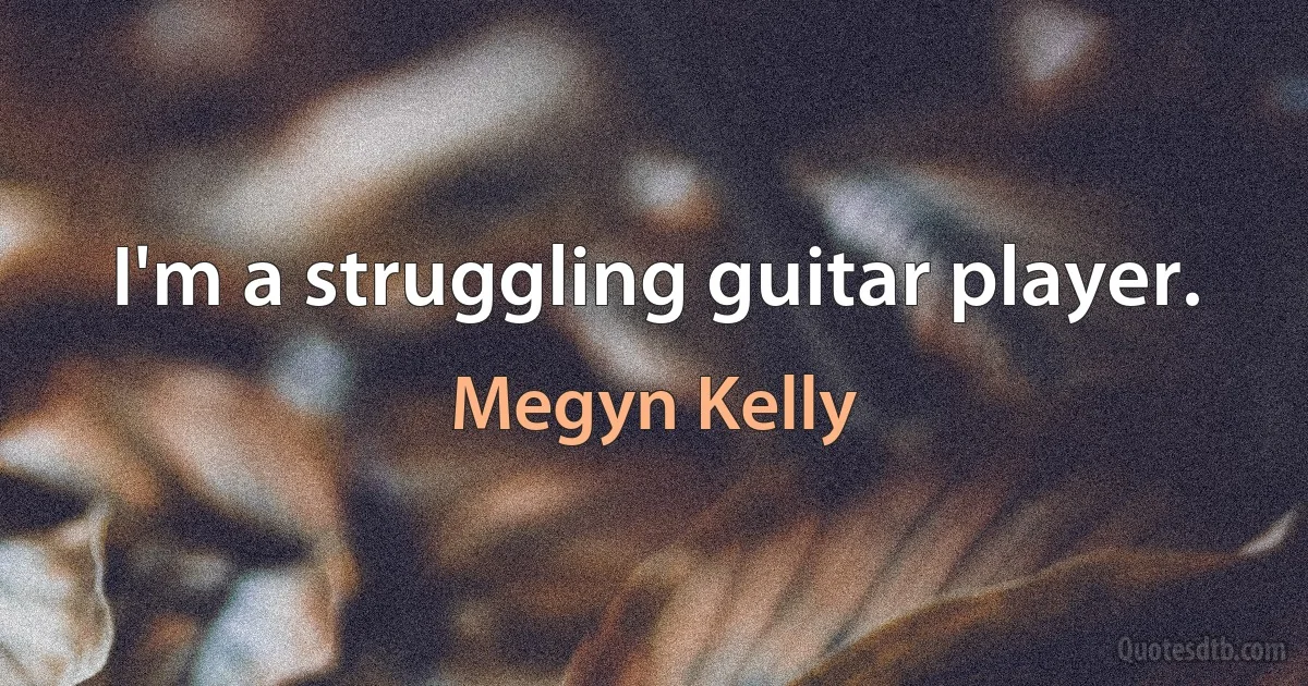 I'm a struggling guitar player. (Megyn Kelly)