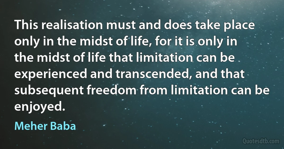 This realisation must and does take place only in the midst of life, for it is only in the midst of life that limitation can be experienced and transcended, and that subsequent freedom from limitation can be enjoyed. (Meher Baba)