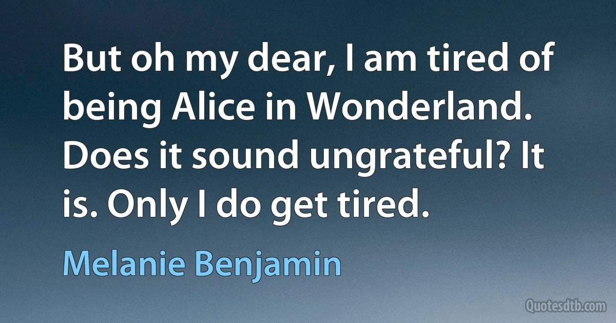 But oh my dear, I am tired of being Alice in Wonderland. Does it sound ungrateful? It is. Only I do get tired. (Melanie Benjamin)