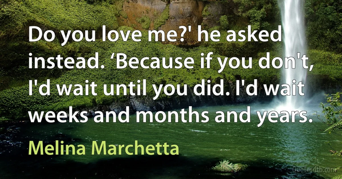 Do you love me?' he asked instead. ‘Because if you don't, I'd wait until you did. I'd wait weeks and months and years. (Melina Marchetta)