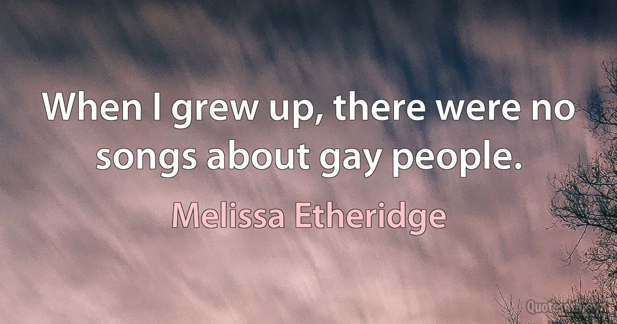 When I grew up, there were no songs about gay people. (Melissa Etheridge)