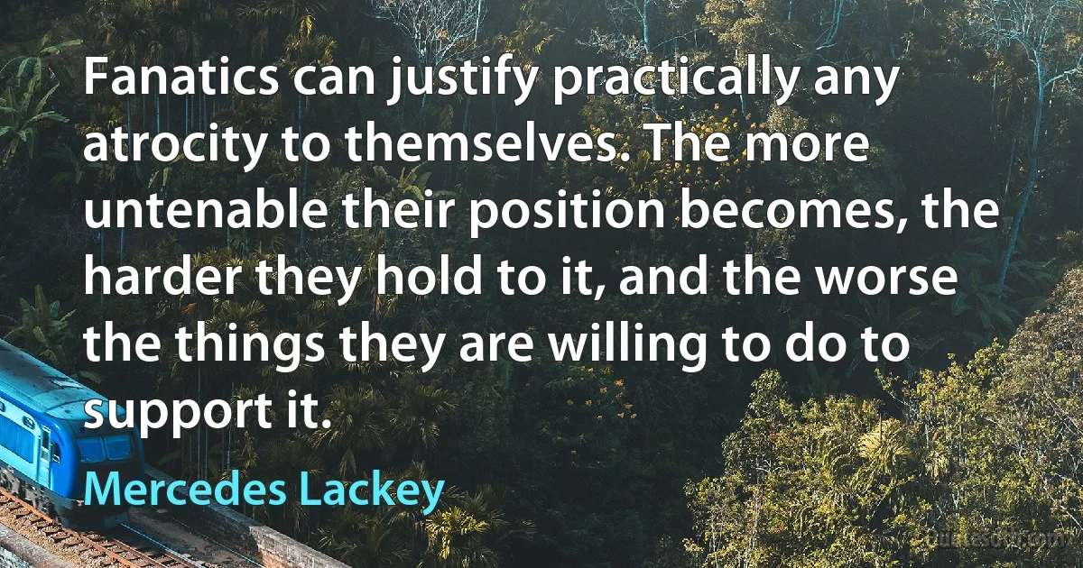 Fanatics can justify practically any atrocity to themselves. The more untenable their position becomes, the harder they hold to it, and the worse the things they are willing to do to support it. (Mercedes Lackey)