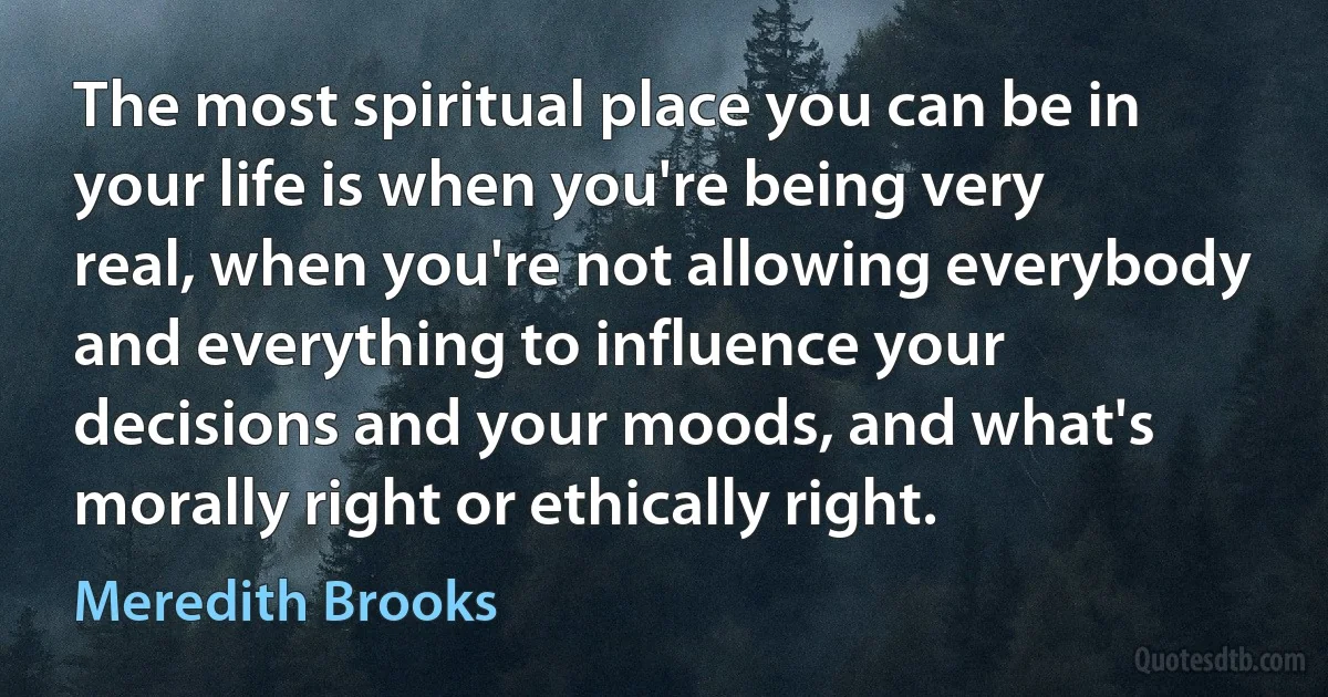 The most spiritual place you can be in your life is when you're being very real, when you're not allowing everybody and everything to influence your decisions and your moods, and what's morally right or ethically right. (Meredith Brooks)