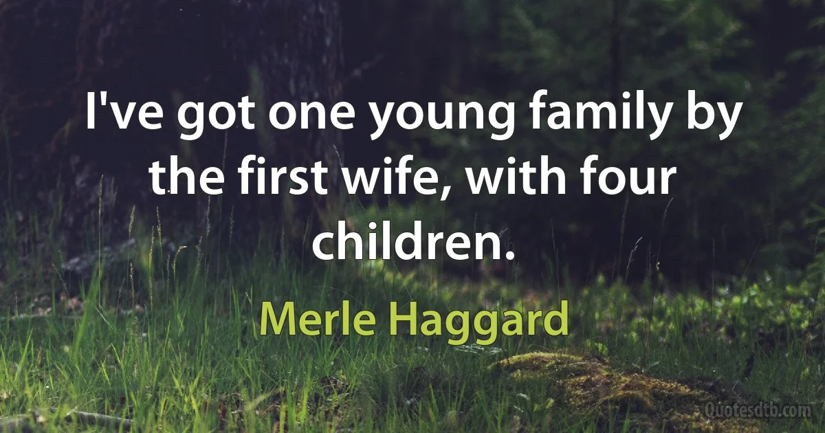 I've got one young family by the first wife, with four children. (Merle Haggard)