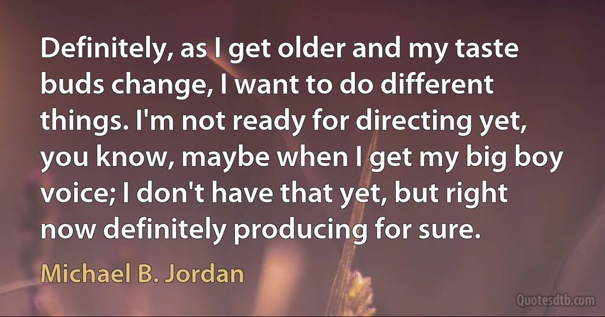 Definitely, as I get older and my taste buds change, I want to do different things. I'm not ready for directing yet, you know, maybe when I get my big boy voice; I don't have that yet, but right now definitely producing for sure. (Michael B. Jordan)