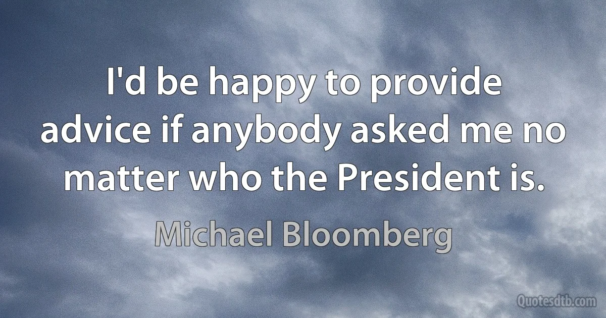 I'd be happy to provide advice if anybody asked me no matter who the President is. (Michael Bloomberg)