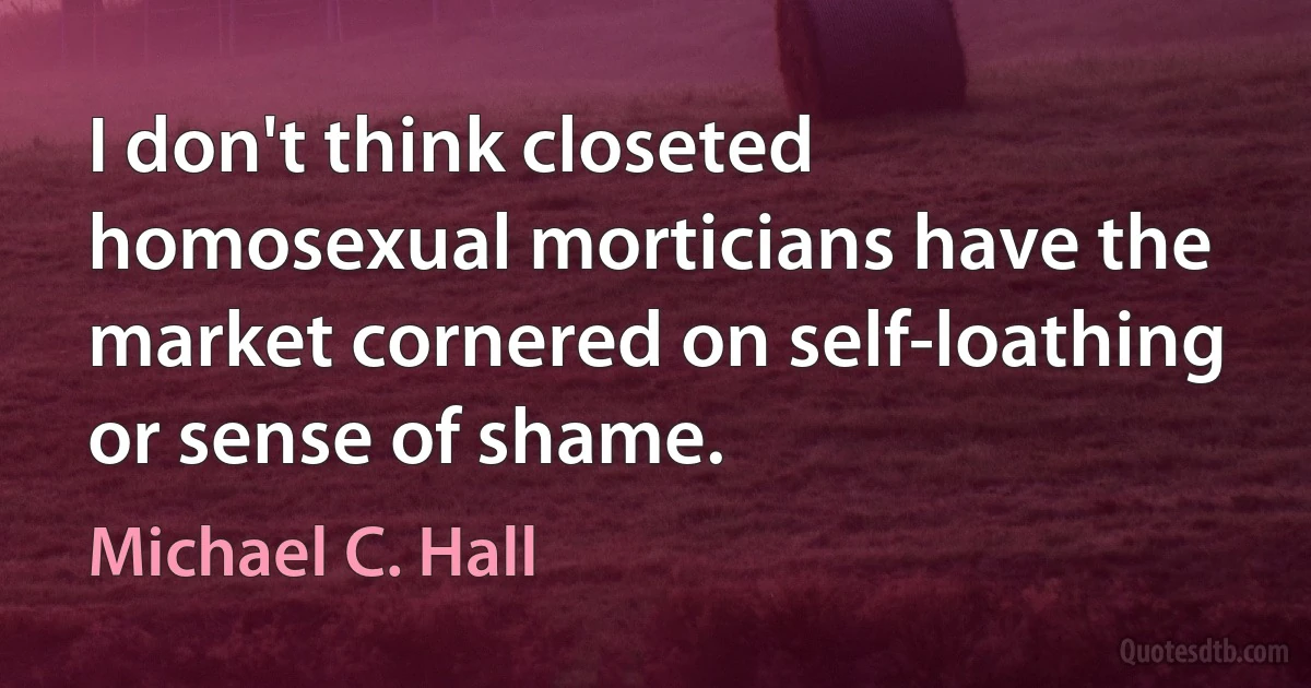 I don't think closeted homosexual morticians have the market cornered on self-loathing or sense of shame. (Michael C. Hall)