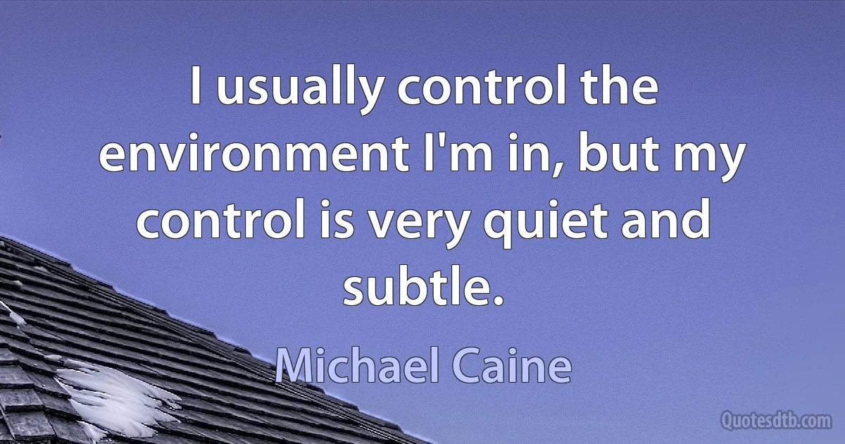 I usually control the environment I'm in, but my control is very quiet and subtle. (Michael Caine)